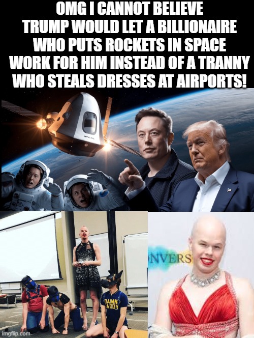 OMG, President Trump!!! | OMG I CANNOT BELIEVE TRUMP WOULD LET A BILLIONAIRE WHO PUTS ROCKETS IN SPACE WORK FOR HIM INSTEAD OF A TRANNY WHO STEALS DRESSES AT AIRPORTS! | image tagged in omg | made w/ Imgflip meme maker