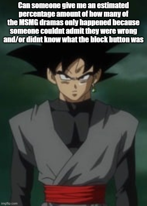 Goku black questions you | Can someone give me an estimated percentage amount of how many of the MSMG dramas only happened because someone couldnt admit they were wrong and/or didnt know what the block button was | image tagged in goku black questions you | made w/ Imgflip meme maker