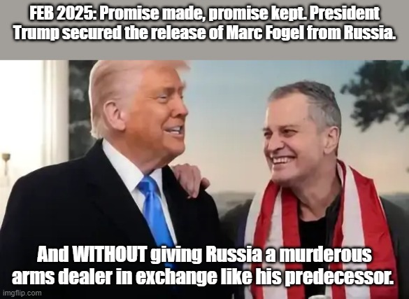 Marc Fogel release | FEB 2025: Promise made, promise kept. President Trump secured the release of Marc Fogel from Russia. And WITHOUT giving Russia a murderous arms dealer in exchange like his predecessor. | image tagged in president trump,donald trump | made w/ Imgflip meme maker