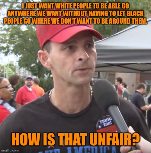 Trump supporter | I JUST WANT WHITE PEOPLE TO BE ABLE GO ANYWHERE WE WANT WITHOUT HAVING TO LET BLACK PEOPLE GO WHERE WE DON'T WANT TO BE AROUND THEM. HOW IS  | image tagged in trump supporter | made w/ Imgflip meme maker