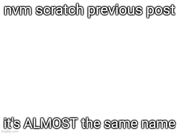 nvm scratch previous post; it's ALMOST the same name | made w/ Imgflip meme maker