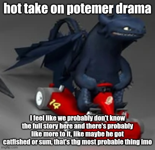 my opinion feel free to disagree | hot take on potemer drama; I feel like we probably don't know the full story here and there's probably like more to it, like maybe he got catfished or sum, that's thg most probable thing imo | image tagged in toothless driving a race car httyd | made w/ Imgflip meme maker