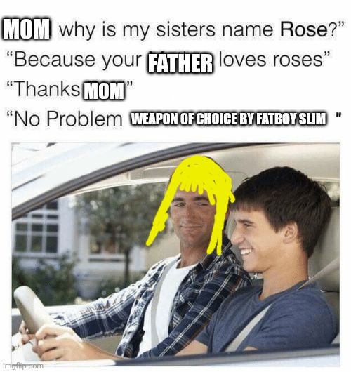 Why is my sister's name Rose | MOM; FATHER; MOM; WEAPON OF CHOICE BY FATBOY SLIM | image tagged in why is my sister's name rose | made w/ Imgflip meme maker