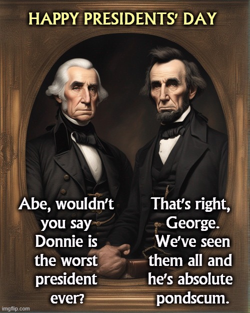 HAPPY PRESIDENTS' DAY; Abe, wouldn't 
you say 
Donnie is 
the worst 
president 
ever? That's right, 
George. We've seen them all and 
he's absolute 
pondscum. | image tagged in george washington,abraham lincoln,presidents,trump,pondscum | made w/ Imgflip meme maker