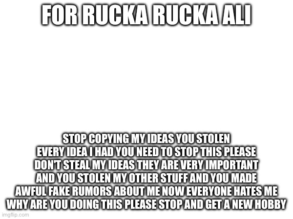 FOR RUCKA RUCKA ALI | FOR RUCKA RUCKA ALI; STOP COPYING MY IDEAS YOU STOLEN EVERY IDEA I HAD YOU NEED TO STOP THIS PLEASE DON'T STEAL MY IDEAS THEY ARE VERY IMPORTANT AND YOU STOLEN MY OTHER STUFF AND YOU MADE AWFUL FAKE RUMORS ABOUT ME NOW EVERYONE HATES ME WHY ARE YOU DOING THIS PLEASE STOP AND GET A NEW HOBBY | image tagged in rucka rucka ali,super why,ancient aliens,sushi,drake hotline bling,mepios | made w/ Imgflip meme maker