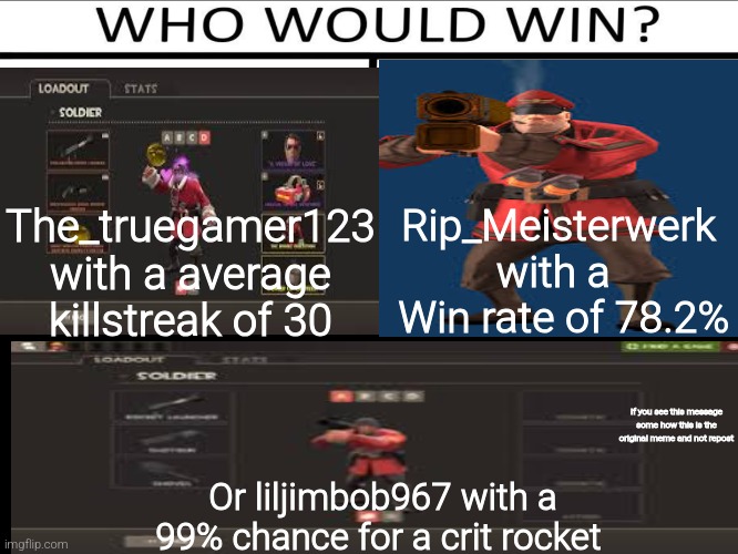 Themostbormaltf2thing (sorry I'm lazy to put spaces oh wait) | Rip_Meisterwerk with a 
 Win rate of 78.2%; The_truegamer123 with a average killstreak of 30; If you see this message some how this is the original meme and not repost; Or liljimbob967 with a 99% chance for a crit rocket | image tagged in who will win 3 person,tf2 memes | made w/ Imgflip meme maker