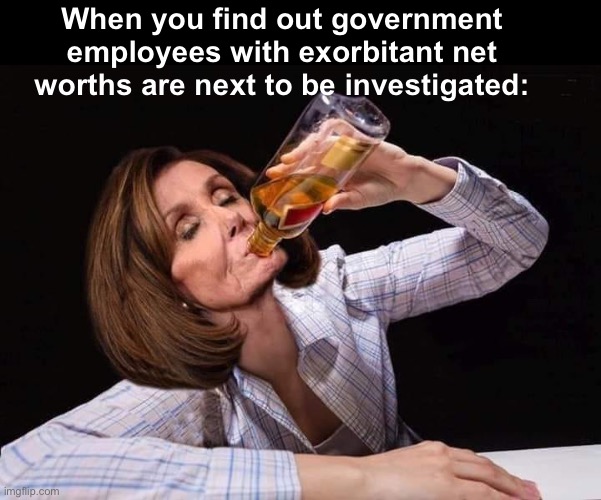 Public service millionaires | When you find out government employees with exorbitant net worths are next to be investigated: | image tagged in nancy pelosi drunk,politics lol,memes | made w/ Imgflip meme maker