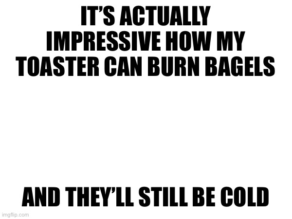 IT’S ACTUALLY IMPRESSIVE HOW MY TOASTER CAN BURN BAGELS; AND THEY’LL STILL BE COLD | made w/ Imgflip meme maker