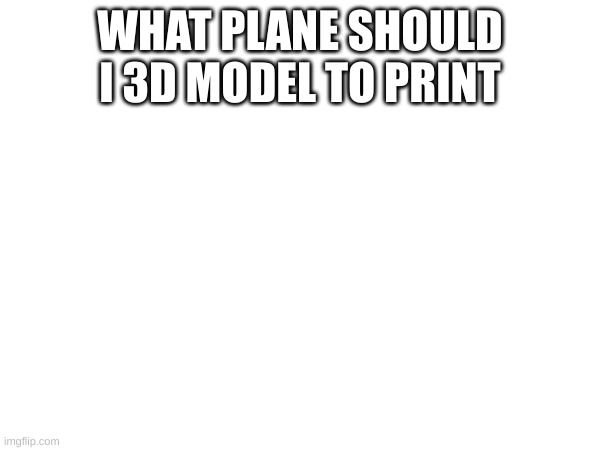 for 3d printing | WHAT PLANE SHOULD I 3D MODEL TO PRINT | made w/ Imgflip meme maker