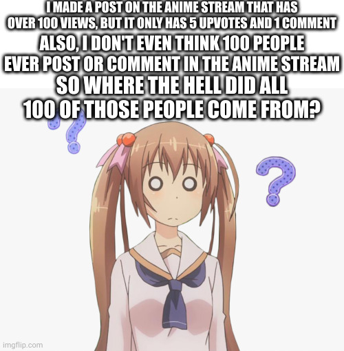 i am not even joking right now. | I MADE A POST ON THE ANIME STREAM THAT HAS OVER 100 VIEWS, BUT IT ONLY HAS 5 UPVOTES AND 1 COMMENT; ALSO, I DON'T EVEN THINK 100 PEOPLE EVER POST OR COMMENT IN THE ANIME STREAM; SO WHERE THE HELL DID ALL 100 OF THOSE PEOPLE COME FROM? | image tagged in memes,blank transparent square,anime | made w/ Imgflip meme maker