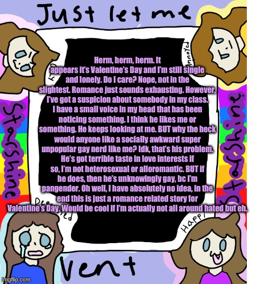 Y’all, my life is utter chaos lol | Herm, herm, herm. It appears it’s Valentine’s Day and I’m still single and lonely. Do I care? Nope, not in the slightest. Romance just sounds exhausting. However, I’ve got a suspicion about somebody in my class. I have a small voice in my head that has been noticing something. I think he likes me or something. He keeps looking at me. BUT why the heck would anyone like a socially awkward super unpopular gay nerd like me? Idk, that’s his problem. He’s got terrible taste in love interests if so, I’m not heterosexual or alloromantic. BUT if he does, then he’s unknowingly gay, bc I’m pangender. Oh well, I have absolutely no idea, in the end this is just a romance related story for Valentine’s Day. Would be cool if I’m actually not all around hated but eh. | image tagged in starshine_10 vent temp | made w/ Imgflip meme maker