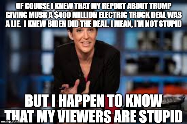 Rachel Maddow | OF COURSE I KNEW THAT MY REPORT ABOUT TRUMP GIVING MUSK A $400 MILLION ELECTRIC TRUCK DEAL WAS A LIE.  I KNEW BIDEN DID THE DEAL. I MEAN, I'M NOT STUPID; BUT I HAPPEN TO KNOW THAT MY VIEWERS ARE STUPID | image tagged in rachel maddow | made w/ Imgflip meme maker