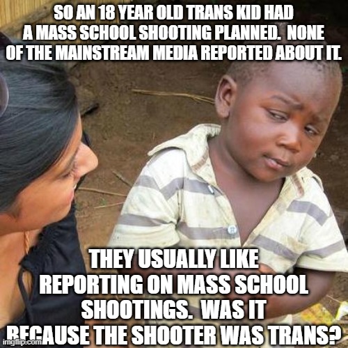 Third World Skeptical Kid Meme | SO AN 18 YEAR OLD TRANS KID HAD A MASS SCHOOL SHOOTING PLANNED.  NONE OF THE MAINSTREAM MEDIA REPORTED ABOUT IT. THEY USUALLY LIKE REPORTING ON MASS SCHOOL SHOOTINGS.  WAS IT BECAUSE THE SHOOTER WAS TRANS? | image tagged in memes,third world skeptical kid | made w/ Imgflip meme maker