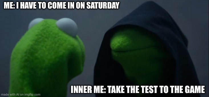 Evil Kermit Meme | ME: I HAVE TO COME IN ON SATURDAY; INNER ME: TAKE THE TEST TO THE GAME | image tagged in memes,evil kermit | made w/ Imgflip meme maker