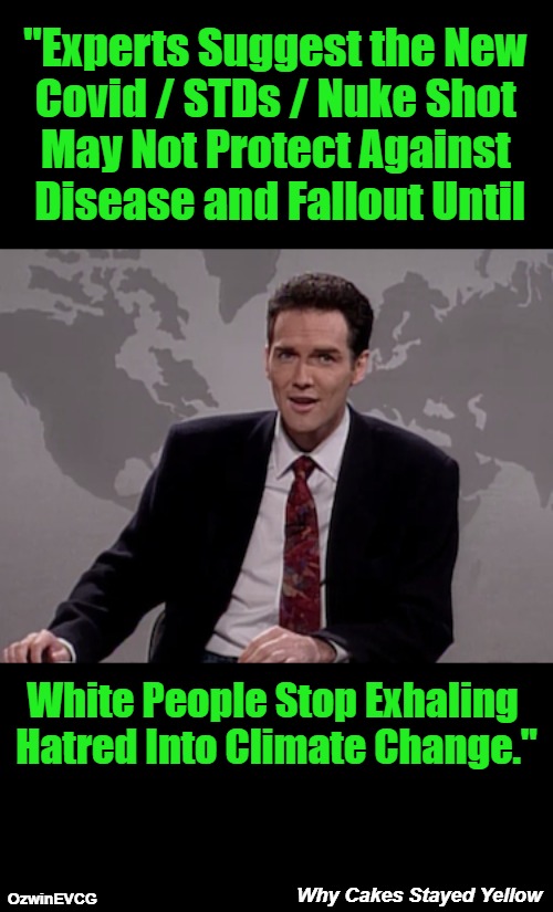 Why Cakes Stayed Yellow | "Experts Suggest the New 

Covid / STDs / Nuke Shot 

May Not Protect Against 

Disease and Fallout Until; White People Stop Exhaling 

Hatred Into Climate Change."; Why Cakes Stayed Yellow; OzwinEVCG | image tagged in norm macdonald weekend update,sociopolitical tragicomedy,vaccines,white people,nuclear war,climate change | made w/ Imgflip meme maker