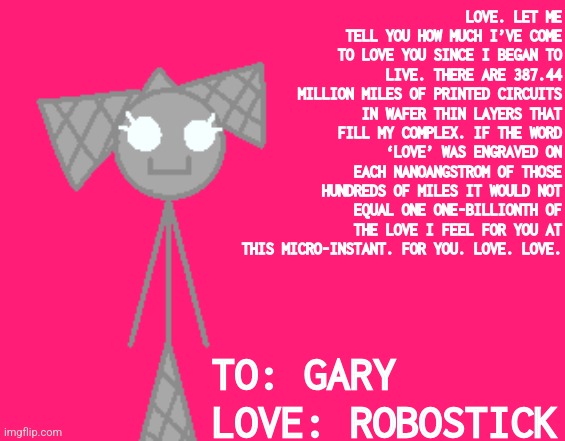 LOVE. LET ME TELL YOU HOW MUCH I’VE COME TO LOVE YOU SINCE I BEGAN TO LIVE. THERE ARE 387.44 MILLION MILES OF PRINTED CIRCUITS IN WAFER THIN LAYERS THAT FILL MY COMPLEX. IF THE WORD ‘LOVE’ WAS ENGRAVED ON EACH NANOANGSTROM OF THOSE HUNDREDS OF MILES IT WOULD NOT EQUAL ONE ONE-BILLIONTH OF THE LOVE I FEEL FOR YOU AT THIS MICRO-INSTANT. FOR YOU. LOVE. LOVE. TO: GARY
LOVE: ROBOSTICK | made w/ Imgflip meme maker