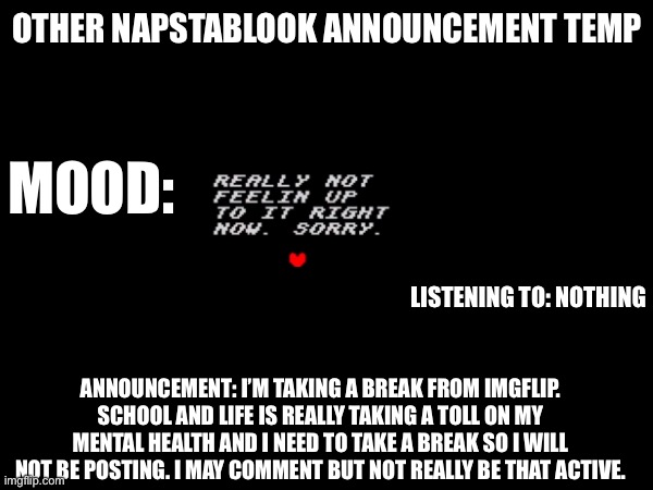 OTHER NAPSTABLOOK ANNOUNCEMENT TEMP; MOOD:; LISTENING TO: NOTHING; ANNOUNCEMENT: I’M TAKING A BREAK FROM IMGFLIP. SCHOOL AND LIFE IS REALLY TAKING A TOLL ON MY MENTAL HEALTH AND I NEED TO TAKE A BREAK SO I WILL NOT BE POSTING. I MAY COMMENT BUT NOT REALLY BE THAT ACTIVE. | image tagged in sorry | made w/ Imgflip meme maker