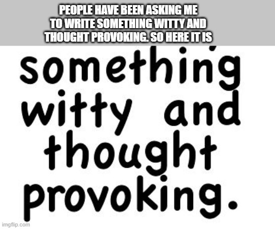 memes by Brad - Today I'm posting something witty & thought provoking - funny - | PEOPLE HAVE BEEN ASKING ME TO WRITE SOMETHING WITTY AND THOUGHT PROVOKING. SO HERE IT IS | image tagged in funny,fun,thoughts,humor,play on words,funny meme | made w/ Imgflip meme maker