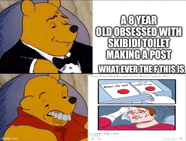 Wtf is this Cringey Post First Ai art is a tool Second Learn how to type Third Why the F would I upvote this You Upvote beggar | A 8 YEAR OLD OBSESSED WITH SKIBIDI TOILET MAKING A POST; WHAT EVER THE F THIS IS | image tagged in tuxedo winnie the pooh grossed reverse,kids on the internet,cringe,cringe worthy,post | made w/ Imgflip meme maker