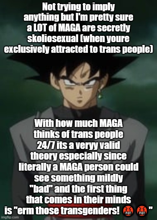 Goku black questions you | Not trying to imply anything but I'm pretty sure a LOT of MAGA are secretly skoliosexual (when youre exclusively attracted to trans people); With how much MAGA thinks of trans people 24/7 its a veryy valid theory especially since literally a MAGA person could see something mildly "bad" and the first thing that comes in their minds is "erm those transgenders! 🤬🤬" | image tagged in goku black questions you | made w/ Imgflip meme maker