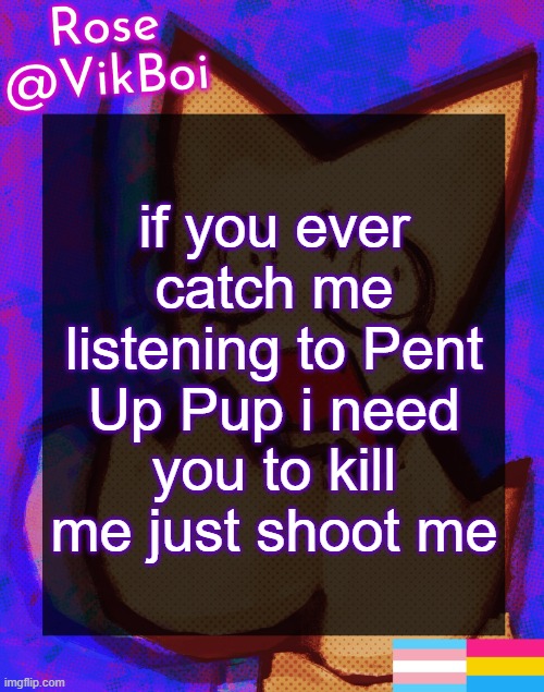 gay furry music | if you ever catch me listening to Pent Up Pup i need you to kill me just shoot me | image tagged in rose's femtanyl temp | made w/ Imgflip meme maker