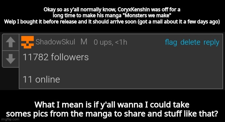 Msmg | Okay so as y'all normally know, CoryxKenshin was off for a long time to make his manga "Monsters we make"
Welp I bought it before release and it should arrive soon (got a mail about it a few days ago); What I mean is if y'all wanna I could take somes pics from the manga to share and stuff like that? | image tagged in msmg | made w/ Imgflip meme maker