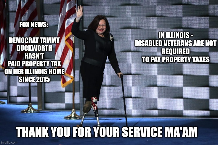 Fox Noise | IN ILLINOIS - DISABLED VETERANS ARE NOT
REQUIRED TO PAY PROPERTY TAXES; FOX NEWS: 
         
DEMOCRAT TAMMY DUCKWORTH HASN'T
PAID PROPERTY TAX ON HER ILLINOIS HOME
SINCE 2015; THANK YOU FOR YOUR SERVICE MA'AM | image tagged in gop,maga,nazis,fascists,disabled vets,fox noise | made w/ Imgflip meme maker