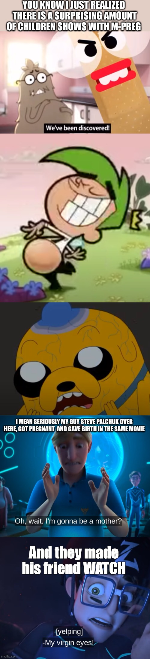 I'm just saying there is a surprising amount of kids shows that have male pregnancy out there | YOU KNOW I JUST REALIZED  THERE IS A SURPRISING AMOUNT OF CHILDREN SHOWS WITH M-PREG; I MEAN SERIOUSLY MY GUY STEVE PALCHUK OVER HERE, GOT PREGNANT  AND GAVE BIRTH IN THE SAME MOVIE; And they made his friend WATCH | made w/ Imgflip meme maker