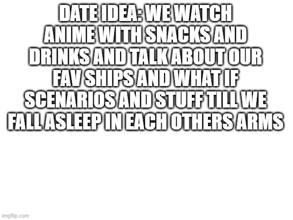 date idea | DATE IDEA: WE WATCH ANIME WITH SNACKS AND DRINKS AND TALK ABOUT OUR FAV SHIPS AND WHAT IF SCENARIOS AND STUFF TILL WE FALL ASLEEP IN EACH OTHERS ARMS | made w/ Imgflip meme maker