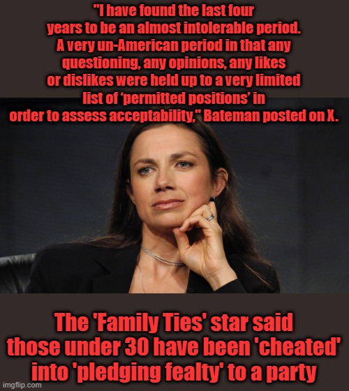 "I have found the last four years to be an almost intolerable period. A very un-American period in that any questioning, any opinions, any likes or dislikes were held up to a very limited list of ‘permitted positions’ in order to assess acceptability," Bateman posted on X. The 'Family Ties' star said those under 30 have been 'cheated' into 'pledging fealty' to a party | made w/ Imgflip meme maker