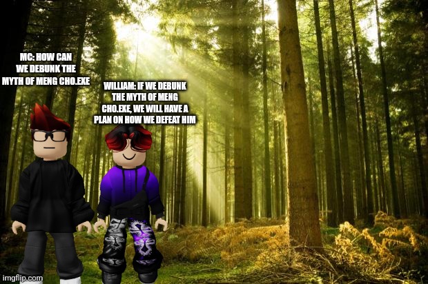 February 15 scenario, they are debunking myths | MC: HOW CAN WE DEBUNK THE MYTH OF MENG CHO.EXE; WILLIAM: IF WE DEBUNK THE MYTH OF MENG CHO.EXE, WE WILL HAVE A PLAN ON HOW WE DEFEAT HIM | image tagged in sunlit forest | made w/ Imgflip meme maker