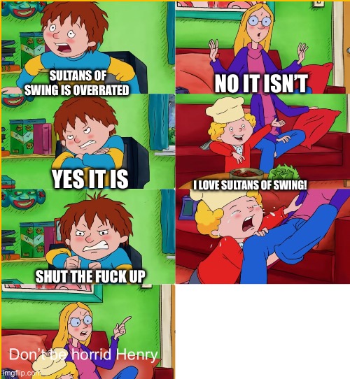 I’m with mom on this one | SULTANS OF SWING IS OVERRATED; NO IT ISN’T; YES IT IS; I LOVE SULTANS OF SWING! SHUT THE FUCK UP | image tagged in don t be horrid henry,dire straits | made w/ Imgflip meme maker