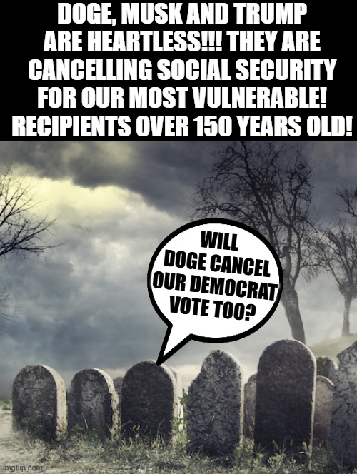 Heartless!! | DOGE, MUSK AND TRUMP ARE HEARTLESS!!! THEY ARE CANCELLING SOCIAL SECURITY FOR OUR MOST VULNERABLE! RECIPIENTS OVER 150 YEARS OLD! WILL DOGE CANCEL OUR DEMOCRAT VOTE TOO? | image tagged in sam elliott special kind of stupid | made w/ Imgflip meme maker