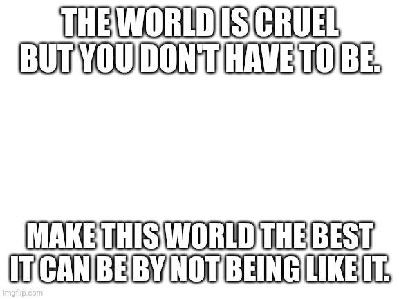 Blank White Template | THE WORLD IS CRUEL BUT YOU DON'T HAVE TO BE. MAKE THIS WORLD THE BEST IT CAN BE BY NOT BEING LIKE IT. | image tagged in blank white template | made w/ Imgflip meme maker