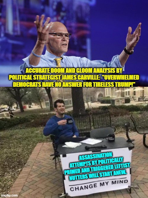 Between violence encouraging leftist politicians and a Trump-hating leftist controlled MSM; that is. | ACCURATE DOOM AND GLOOM ANALYSIS BY POLITICAL STRATEGIST JAMES CARVILLE:  "OVERWHELMED DEMOCRATS HAVE NO ANSWER FOR TIRELESS TRUMP!"; ASSASSINATION ATTEMPTS BY POLITICALLY PRIMED AND TRIGGERED LEFTIST NUTTERS WILL START ANEW. | image tagged in yep | made w/ Imgflip meme maker