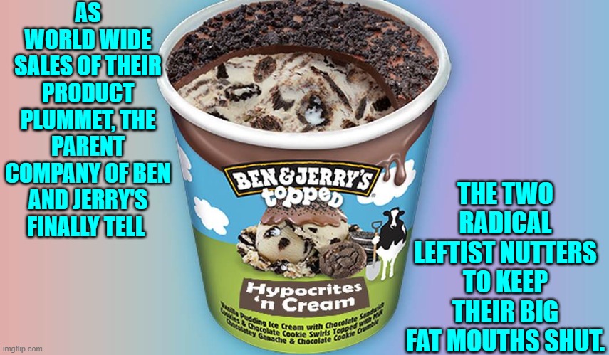 WOKE threatens another company's bottom line . . . and they don't like it. | AS WORLD WIDE SALES OF THEIR PRODUCT PLUMMET, THE PARENT COMPANY OF BEN AND JERRY'S FINALLY TELL; THE TWO RADICAL LEFTIST NUTTERS TO KEEP THEIR BIG FAT MOUTHS SHUT. | image tagged in yep | made w/ Imgflip meme maker