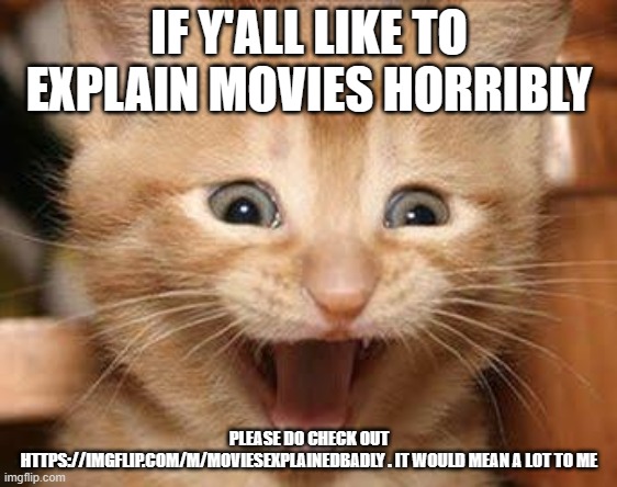 Please please check it out. https://imgflip.com/m/MoviesExplainedBadly | IF Y'ALL LIKE TO EXPLAIN MOVIES HORRIBLY; PLEASE DO CHECK OUT HTTPS://IMGFLIP.COM/M/MOVIESEXPLAINEDBADLY . IT WOULD MEAN A LOT TO ME | image tagged in memes,excited cat | made w/ Imgflip meme maker