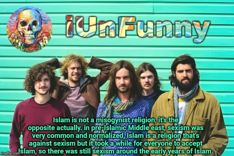 same goes for racism and slavery too | Islam is not a misogynist religion, it's the opposite actually. in pre-Islamic Middle east, sexism was very common and normalized, Islam is a religion that's against sexism but it took a while for everyone to accept Islam, so there was still sexism around the early years of Islam. | image tagged in iunfunny's tame impala template | made w/ Imgflip meme maker