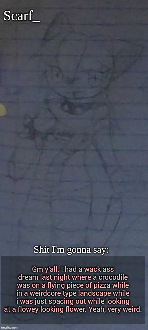 Scarf annoncement template (drawing by Scarfs irl friend) | Gm y'all. I had a wack ass dream last night where a crocodile was on a flying piece of pizza while in a weirdcore type landscape while i was just spacing out while looking at a flowey looking flower. Yeah, very weird. | image tagged in scarf annoncement template drawing by scarfs irl friend | made w/ Imgflip meme maker