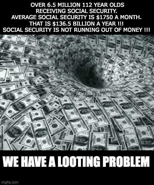 Social Security problem | OVER 6.5 MILLION 112 YEAR OLDS RECEIVING SOCIAL SECURITY. 
AVERAGE SOCIAL SECURITY IS $1750 A MONTH. 
THAT IS $136.5 BILLION A YEAR !!! 
SOCIAL SECURITY IS NOT RUNNING OUT OF MONEY !!! WE HAVE A LOOTING PROBLEM | image tagged in money money | made w/ Imgflip meme maker