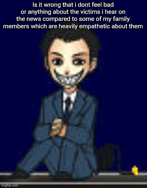 Moriarty but a shimeji 2.0 (scary alert) | Is it wrong that i dont feel bad or anything about the victims i hear on the news compared to some of my family members which are heavily empathetic about them | image tagged in moriarty but a shimeji 2 0 scary alert | made w/ Imgflip meme maker