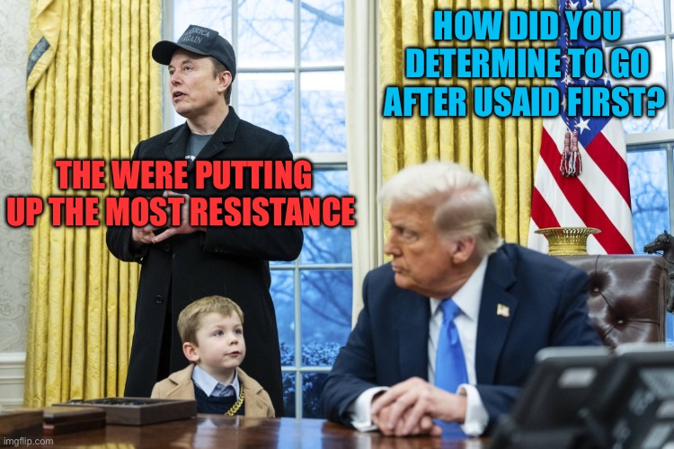 It doesn’t take a genius, but it helps | HOW DID YOU DETERMINE TO GO AFTER USAID FIRST? THE WERE PUTTING UP THE MOST RESISTANCE | image tagged in x a-12 in oval office with musk and trump,president trump,trump administration,elon musk | made w/ Imgflip meme maker