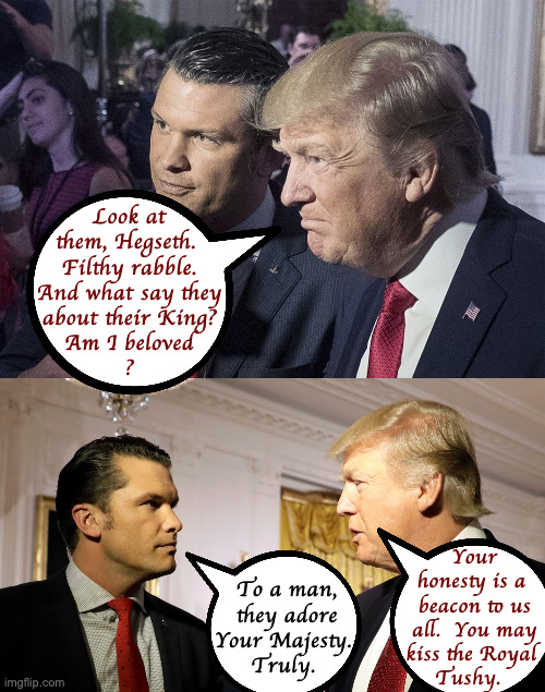 A Royal confidence. | Look at
them, Hegseth. 
Filthy rabble.
And what say they
about their King?
Am I beloved
? Your
   honesty is a
    beacon to us
    all.  You may
   kiss the Royal
  Tushy. To a man,
they adore
Your Majesty. 
Truly. | image tagged in memes,trump,tush kissers | made w/ Imgflip meme maker