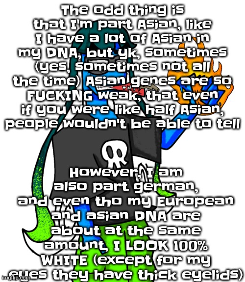 I actually have DNA from almost every continent (excluding antarctica that's why I said almost) | However, I am also part german, and even tho my European and asian DNA are about at the same amount, I LOOK 100% WHITE (except for my eyes they have thick eyelids); The odd thing is that I'm part Asian, like I have a lot of Asian in my DNA, but yk, sometimes (yes, sometimes not all the time) Asian genes are so FU‍CKING weak, that even if you were like half Asian, people wouldn't be able to tell | image tagged in skatez smokin' dynamite | made w/ Imgflip meme maker