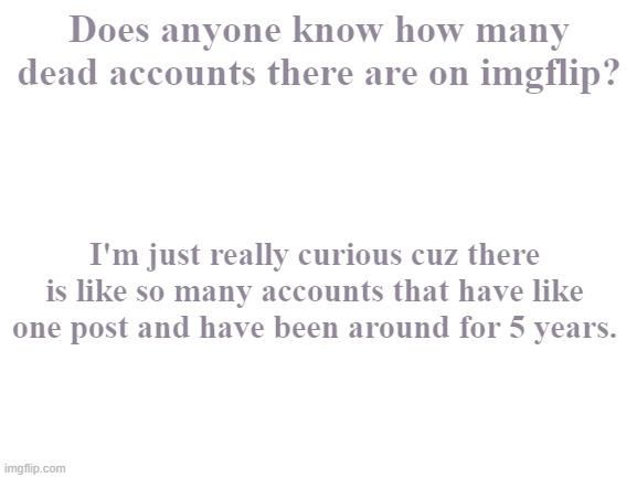 Do you know? | Does anyone know how many dead accounts there are on imgflip? I'm just really curious cuz there is like so many accounts that have like one post and have been around for 5 years. | image tagged in blank white template | made w/ Imgflip meme maker