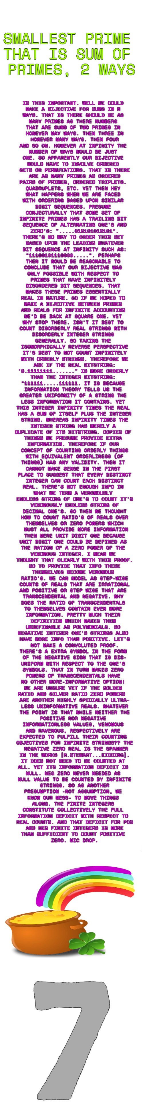 "And the men [women] who hold high places must be the one's to start, to mold a new mentality closer to the heart.'~Rush | SMALLEST PRIME 
THAT IS SUM OF 
PRIMES, 2 WAYS; IS THIS IMPORTANT. WELL WE COULD 

MAKE A BIJECTIVE FOR SUMS IN N 

WAYS. THAT IS THERE SHOULD BE AS 

MANY PRIMES AS THERE NUMBERS 

THAT ARE SUMS OF TWO PRIMES IN 

HOWEVER MAY WAYS. THEN THREE IN

 HOWEVER MANY WAYS. THEN FOUR 

AND SO ON. HOWEVER AT INFINITY THE 

NUMBER OF WAYS WOULD BE JUST 

ONE. SO APPARENTLY OUR BIJECTIVE 

WOULD HAVE TO INVOLVE ORDERED 

SETS OR PERMUTATIONS. THAT IS THERE

 ARE AS MANY PRIMES AS ORDERED 

PAIRS OF PRIMES, ORDERED TRIPLETS. 

QUADRUPLETS, ETC. YET THEN HEY 

WHAT HAPPENS WHEN WE ARE FACED 

WITH ORDERING BASED UPON SIMILAR 

DIGIT SEQUENCES. PRESUME 

CONJECTURALLY THAT SOME SET OF 

INFINITE PRIMES HAS A TRAILING BIT 

SEQUENCE OF ALTERNATING ONE'S AND

 ZERO'S: ".....010101010101". 

THERE'S NO WAY TO ORDER THIS SET 

BASED UPON THE LEADING WHATEVER

 BIT SEQUENCE AT INFINITY SUCH AS: 

"11100101110000.....". PERHAPS 

THEN IT WOULD BE REASONABLE TO 

CONCLUDE THAT OUR BIJECTIVE WAS 

ONLY POSSIBLE WITH RESPECT TO 

PRIMES THAT HAVE INFINITELY 

DISORDERED BIT SEQUENCES. THAT 

MAKES THESE PRIMES ESSENTIALLY 

REAL IN NATURE. SO IF WE HOPED TO 

MAKE A BIJECTIVE BETWEEN PRIMES 

AND REALS FOR INFINITE ACCOUNTING 

WE'D BE BACK AT SQUARE ONE. YET 

WHY STOP THERE. ISN'T IT BEST TO 

COUNT DISORDERLY REAL STRINGS WITH 

DISORDERLY INTEGER STRINGS 

GENERALLY. SO TAKING THE 

ISOMORPHICALLY REVERSE PERSPECTIVE

 IT'S BEST TO NOT COUNT INFINITELY 

WITH ORDERLY STRINGS. THEREFORE WE

 ASK IF THE REAL BITSTRING: 

'0.11111111......." IS MORE ORDERLY 

THAN THE INTEGER BITSTRING: 

"111111.....111111. IT IS BECAUSE 

INFORMATION THEORY TELLS US THE 

GREATER UNIFORMITY OF A STRING THE 

LESS INFORMATION IT CONTAINS. YET 

THIS INTEGER INFINITY TIMES THE REAL 

HAS A SUM OF ITSELF PLUS THE INTEGER

 STRING. WHEREAS INFINITY TIMES THE 

INTEGER STRING HAS MERELY A 

DUPLICATE OF ITS BITSTRING. COPIES OF 

THINGS WE PRESUME PROVIDE EXTRA 

INFORMATION. THEREFORE IF OUR 

CONCEPT OF COUNTING ORDERLY THINGS

 WITH EQUIVALENT ORDERLINESS (OF 

THINGS) HAS ANY VALIDITY. THEN IT 

CANNOT MAKE SENSE IN THE FIRST 

PLACE TO SUGGEST THAT EVERY DISTINCT

 INTEGER CAN COUNT EACH DISTINCT 

REAL. THERE'S NOT ENOUGH INFO IN 

WHAT WE TERM A VENOMOUSLY 

ENDLESS STRING OF ONE'S TO COUNT IT'S

 VENOMOUSLY ENDLESS STRING OF 

DECIMAL ONE'S. SO THEN WE THOUGHT

 HOW TO COUNT RATIO'S OF REALS OVER 

THEMSELVES OR ZERO POWERS WHICH

 MUST ALL PROVIDE MORE INFORMATION

 THEN MERE UNIT DIGIT ONE BECAUSE 

UNIT DIGIT ONE COULD BE DEFINED AS 

THE RATION OF A ZERO POWER OF THE 

VENOMOUS INTEGER. I MEAN WE 

THOUGHT THAT CLEARLY WITH THIS PROOF.

 SO TO PROVIDE THAT INFO THESE 

THEMSELVES BECOME VENOMOUS 

RATIO'S. WE CAN MODEL AS STEP-WISE

 COUNTS OF REALS THAT ARE IRRATIONAL 

AND POSITIVE OR STEP WISE THAT ARE 

TRANSCENDENTAL AND NEGATIVE. WHY 

DOES THE RATIO OF TRANSCENDENTALS 

TO THEMSELVES CONTAIN EVEN MORE 

INFORMATION. PRETTY MUCH THEIR 

DEFINITION WHICH MAKES THEM 

UNDEFINABLE AS POLYNOMIALS. SO 

NEGATIVE INTEGER ONE'S STRINGS ALSO 

HAVE MORE INFO THAN POSITIVE. LET'S

 NOT MAKE A CONVOLUTED PROOF. 

THERE'S A EXTRA SYMBOL IN THE FORM 

OF THE NEGATIVE SIGN THAT IS DIS-

UNIFORM WITH RESPECT TO THE ONE'S 

SYMBOLS. THAT IN TURN MAKES ZERO 

POWERS OF TRANSCENDENTALS HAVE 

NO OTHER MORE-INFORMATIVE OPTION! 

WE ARE UNSURE YET IF THE GOLDEN 

RATIO AND SILVER RATIO ZERO POWERS  

ARE ANOTHER HIGHLY SPECIALLY ULTRA-

LESS UNINFORMATIVE REALS. WHATEVER

 THE POINT IS THAT WHILE NEITHER THE 

POSITIVE NOR NEGATIVE 

INFORMATIONLESS VALUES, VENOMOUS 

AND RAVENOUS, RESPECTIVELY ARE 

EXPECTED TO FULFILL THEIR COUNTING 

OBJECTIVES FOR INFINITE STRINGS?? THE

 NEGATIVE ZERO REAL IS THE SPANNER

 IN THE WORKS [R.STEWART...KIDDING]. 

IT DOES NOT NEED TO BE COUNTED AT 

ALL. YET ITS INFORMATION DEFICIT IS 

NULL. NEG ZERO NEVER NEEDED AS 

NULL VALUE TO BE COUNTED BY INFINITE

 STRINGS. SO AS ANOTHER 

PRESUMPTION -NOT ASSUMPTION, WE 

KNOW OUR MESS- TO MOVE THINGS 

ALONG. THE FINITE INTEGERS 

CONSTITUTE COLLECTIVELY THE FULL 

INFORMATION DEFICIT WITH RESPECT TO 

REAL COUNTS. AND THAT DEFICIT FOR POS

 AND NEG FINITE INTEGERS IS MORE 

THAN SUFFICIENT TO COUNT POSITIVE 

ZERO. MIC DROP. 7 | image tagged in long blank white,set theory,disproof,saturday night live,cat in the hat with a bat ______ colorized,decontructed | made w/ Imgflip meme maker