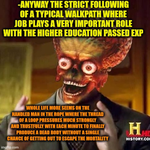 -The killing factory. | -ANYWAY THE STRICT FOLLOWING OF A TYPICAL WALKPATH WHERE JOB PLAYS A VERY IMPORTANT ROLE WITH THE HIGHER EDUCATION PASSED EXP; WHOLE LIFE MORE SEEMS ON THE HANDLED MAN IN THE ROPE WHERE THE THREAD OF A LOOP PRESSURES MUCH STRONGLY AND TRUSTFULLY WITH EACH MINUTE TO FINALLY PRODUCE A DEAD BODY WITHOUT A SINGLE CHANCE OF GETTING OUT TO ESCAPE THE MORTALITY | image tagged in aliens 6,productivity,rope,you can't handle the truth,work sucks,you dare oppose me mortal | made w/ Imgflip meme maker
