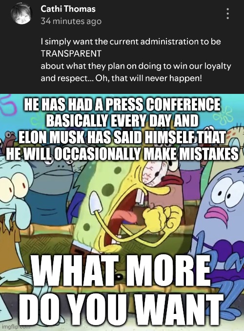 The Democrats will never be satisfied... | HE HAS HAD A PRESS CONFERENCE BASICALLY EVERY DAY AND ELON MUSK HAS SAID HIMSELF THAT HE WILL OCCASIONALLY MAKE MISTAKES; WHAT MORE DO YOU WANT | image tagged in spongebob yelling | made w/ Imgflip meme maker