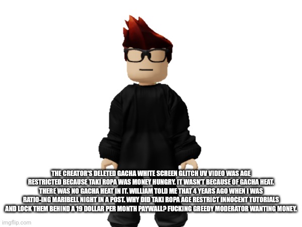 The white screen glitch video made by me wasn't age restricted because of heat, it was because they wanted money. MC is right! | THE CREATOR'S DELETED GACHA WHITE SCREEN GLITCH UV VIDEO WAS AGE RESTRICTED BECAUSE TAKI ROPA WAS MONEY HUNGRY. IT WASN'T BECAUSE OF GACHA HEAT. THERE WAS NO GACHA HEAT IN IT. WILLIAM TOLD ME THAT 4 YEARS AGO WHEN I WAS RATIO-ING MARIBELL NIGHT IN A POST. WHY DID TAKI ROPA AGE RESTRICT INNOCENT TUTORIALS AND LOCK THEM BEHIND A 19 DOLLAR PER MONTH PAYWALL? FUСKING GREEDY MODERATOR WANTING MONEY. | image tagged in mc,memes,gacha life,age restricted,paywall,urvideo | made w/ Imgflip meme maker