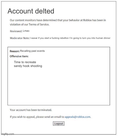 Lil harsh | Account delted; Lmao; I swear if you start a fucking rebellion I’m going to turn you into human dinner; Recalling past events; Time to recreate sandy hook shooting | image tagged in moderation system | made w/ Imgflip meme maker